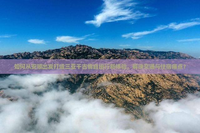 如何从安顺出发打造三亚千古情自由行新体验，解决交通与住宿痛点？