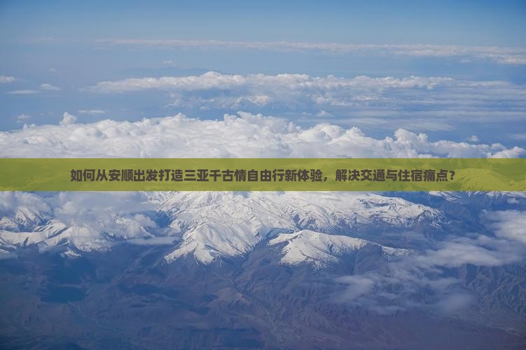 如何从安顺出发打造三亚千古情自由行新体验，解决交通与住宿痛点？