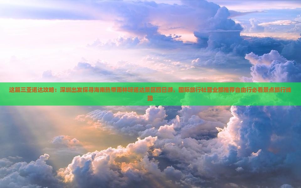 这篇三亚诺达攻略：深圳出发探寻海南热带雨林呀诺达景区四日游，国际旅行社营业部推荐自由行必看景点旅行线路