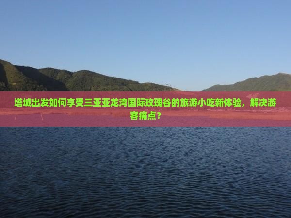 塔城出发如何享受三亚亚龙湾国际玫瑰谷的旅游小吃新体验，解决游客痛点？