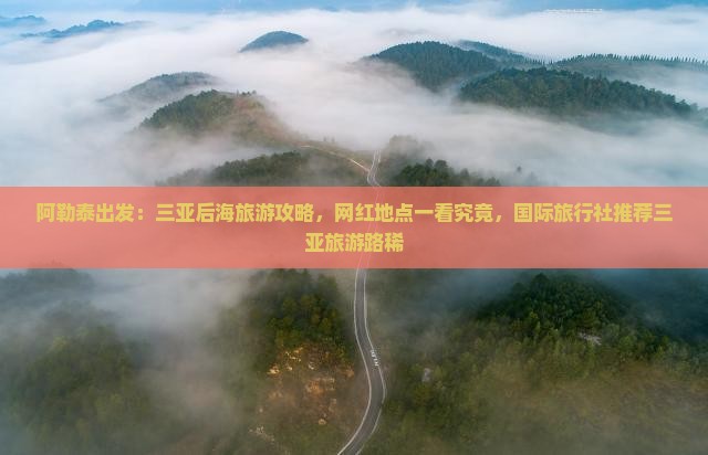阿勒泰出发：三亚后海旅游攻略，网红地点一看究竟，国际旅行社推荐三亚旅游路稀