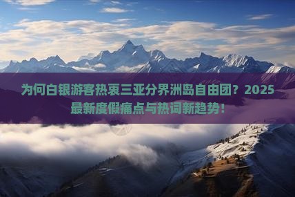 为何白银游客热衷三亚分界洲岛自由团？2025最新度假痛点与热词新趋势！
