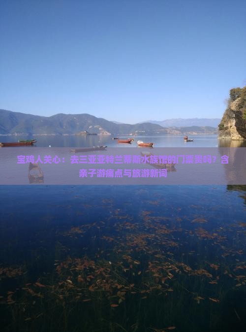宝鸡人关心：去三亚亚特兰蒂斯水族馆的门票贵吗？含亲子游痛点与旅游新词
