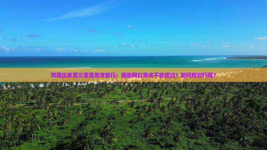 鸡西出发至三亚亚龙湾旅行：哪些网红景点不容错过？如何规划行程？