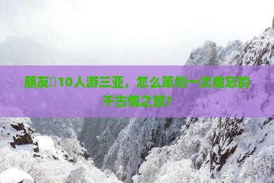 朋友團10人游三亚，怎么策划一次难忘的千古情之旅？