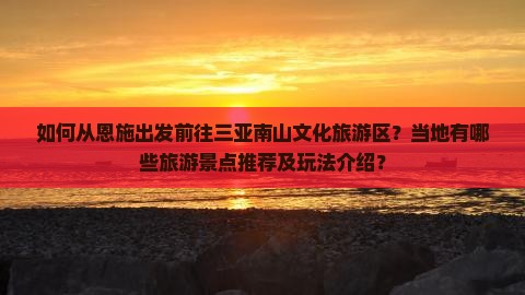 如何从恩施出发前往三亚南山文化旅游区？当地有哪些旅游景点推荐及玩法介绍？