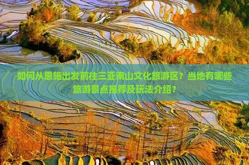 如何从恩施出发前往三亚南山文化旅游区？当地有哪些旅游景点推荐及玩法介绍？