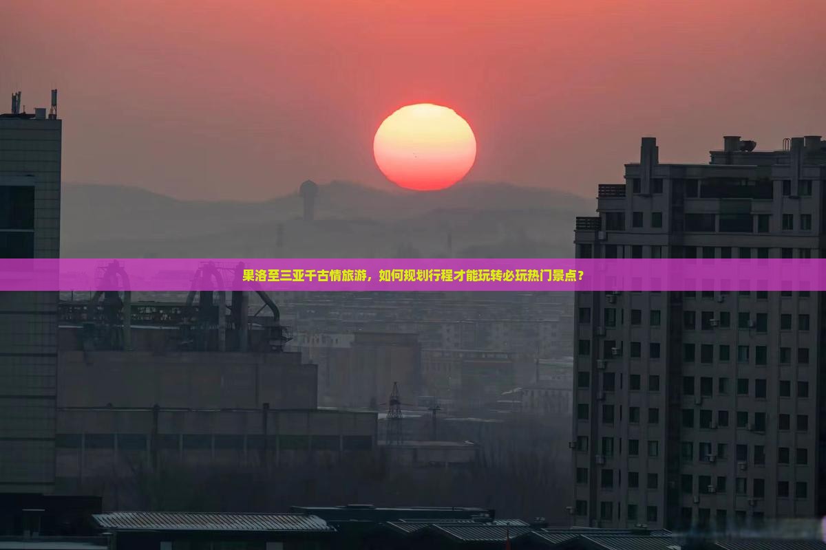 果洛至三亚千古情旅游，如何规划行程才能玩转必玩热门景点？