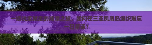 一场说走就走的湘潭之旅，如何在三亚凤凰岛编织难忘一日童话？