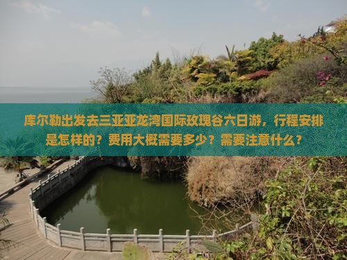 库尔勒出发去三亚亚龙湾国际玫瑰谷六日游，行程安排是怎样的？费用大概需要多少？需要注意什么？