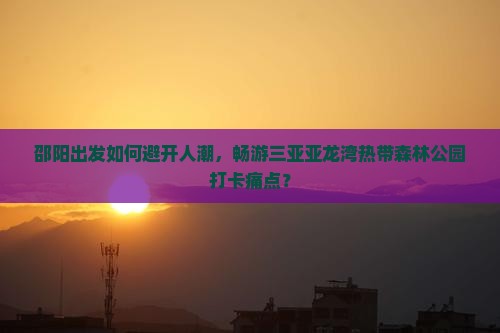 邵阳出发如何避开人潮，畅游三亚亚龙湾热带森林公园打卡痛点？