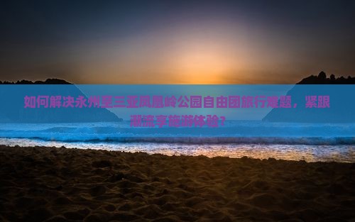 如何解决永州至三亚凤凰岭公园自由团旅行难题，紧跟潮流享施游体验？