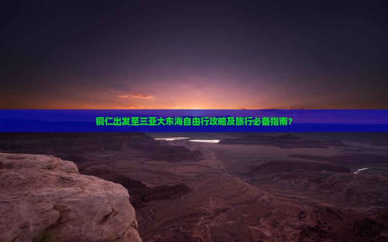 铜仁出发至三亚大东海自由行攻略及旅行必备指南？