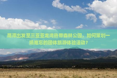 鹰潭出发至三亚亚龙湾热带森林公园，如何策划一场难忘的团体旅游体验活动？