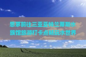 思茅前往三亚亚特兰蒂斯水族馆旅游打卡点