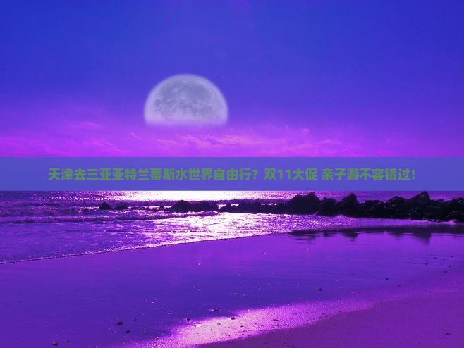 天津去三亚亚特兰蒂斯水世界自由行？双11大促+亲子游不容错过！