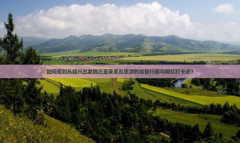 如何规划从绍兴出发到三亚呆呆岛旅游的完整行程与网红打卡点？