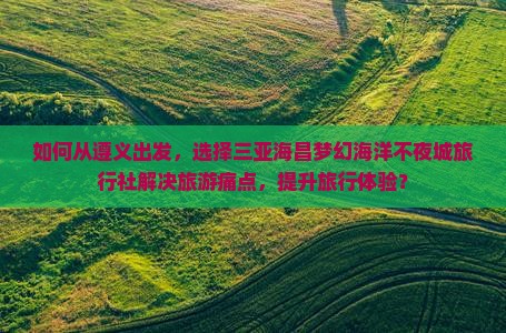 如何从遵义出发，选择三亚海昌梦幻海洋不夜城旅行社解决旅游痛点，提升旅行体验？