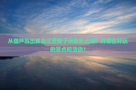 从葫芦岛出发去三亚椰子洲岛怎么玩？有哪些好玩的景点和活动？