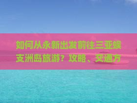 如何从永新出发前往三亚蜈支洲岛旅游？攻略、交通方式及必备清单