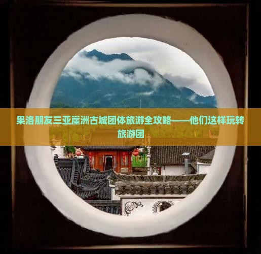 果洛朋友三亚崖洲古城团体旅游全攻略——他们这样玩转旅游团