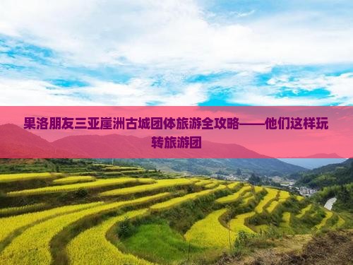 果洛朋友三亚崖洲古城团体旅游全攻略——他们这样玩转旅游团