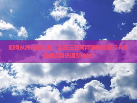 如何从海拉尔出发，实现三亚南湾猴岛旅游打卡点的痛点和热词新体验？