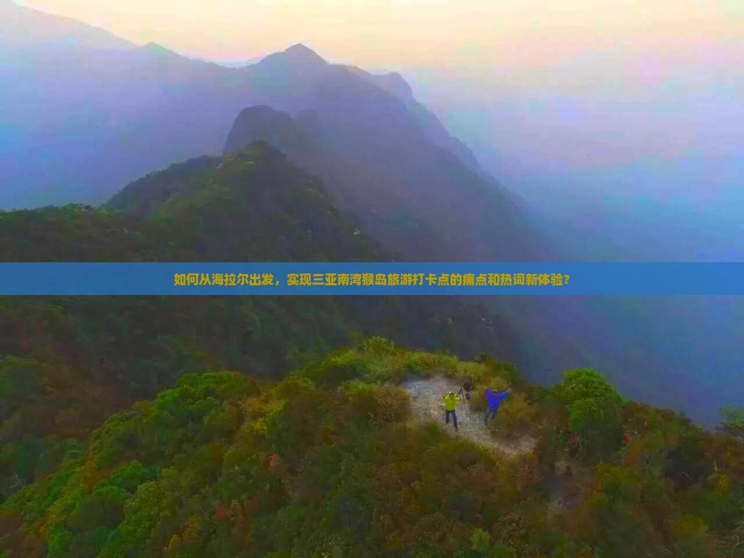 如何从海拉尔出发，实现三亚南湾猴岛旅游打卡点的痛点和热词新体验？