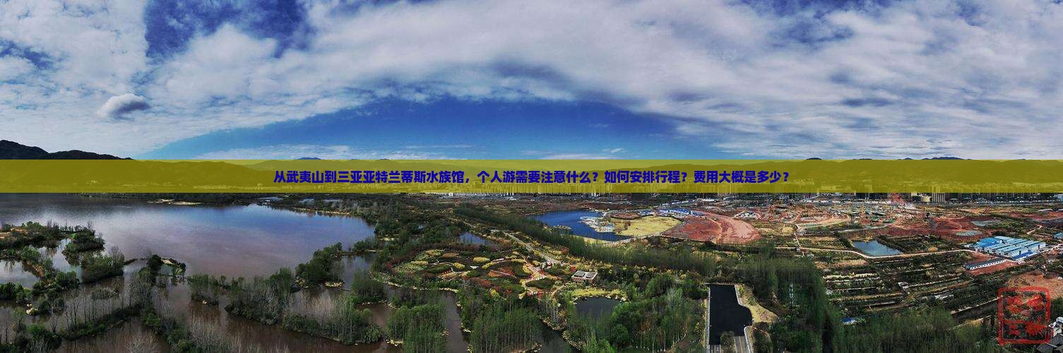 从武夷山到三亚亚特兰蒂斯水族馆，个人游需要注意什么？如何安排行程？费用大概是多少？