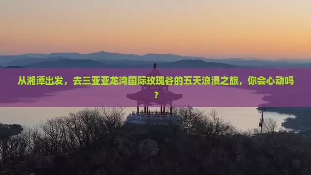 从湘潭出发，去三亚亚龙湾国际玫瑰谷的五天浪漫之旅，你会心动吗？