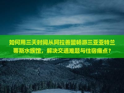 如何用三天时间从阿拉善盟畅游三亚亚特兰蒂斯水族馆，解决交通难题与住宿痛点？