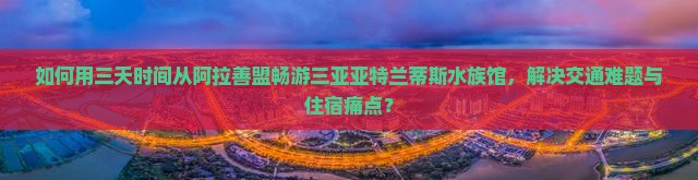 如何用三天时间从阿拉善盟畅游三亚亚特兰蒂斯水族馆，解决交通难题与住宿痛点？
