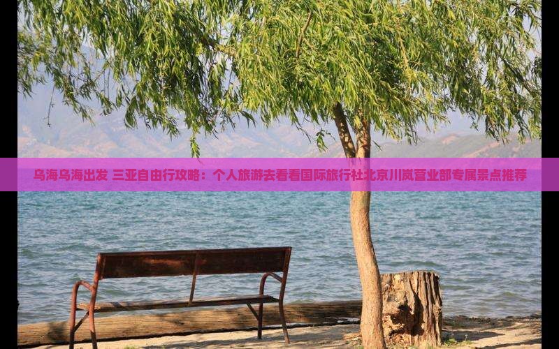乌海乌海出发 三亚自由行攻略：个人旅游去看看国际旅行社北京川岚营业部专属景点推荐