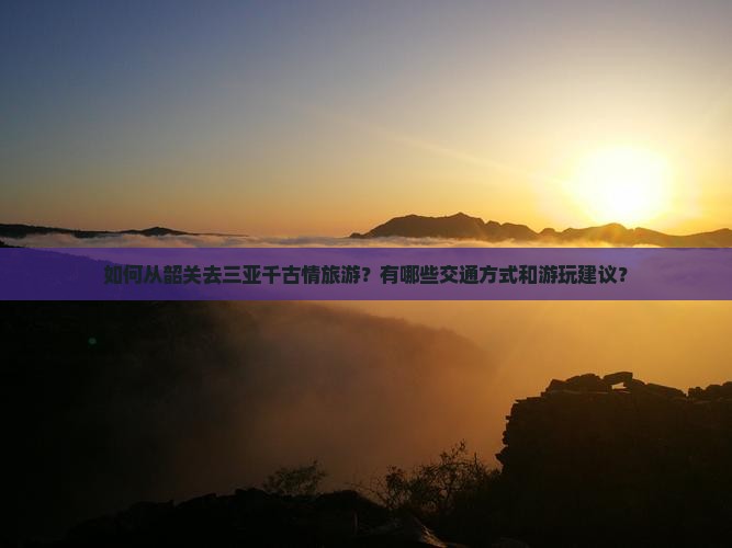 如何从韶关去三亚千古情旅游？有哪些交通方式和游玩建议？