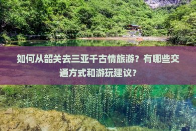 如何从韶关去三亚千古情旅游？有哪些交通方式和游玩建议？