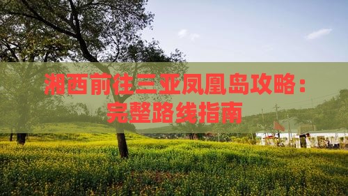 湘西前往三亚凤凰岛攻略:完整路线指南 湘西前往三亚凤凰岛攻略:完整路线指南