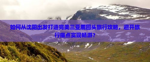如何从沈阳出发打造完美三亚鹿回头旅行攻略，避开旅行痛点实现畅游？