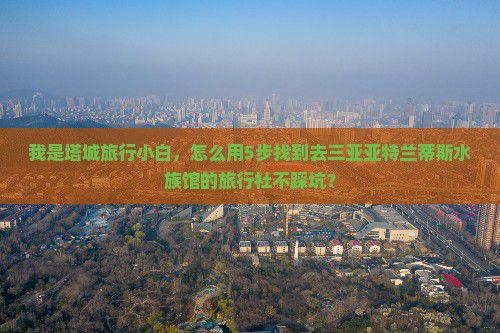 我是塔城旅行小白，怎么用5步找到去三亚亚特兰蒂斯水族馆的旅行社不踩坑？