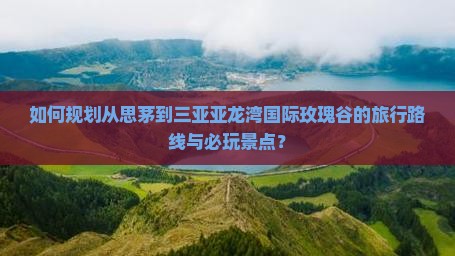 如何规划从思茅到三亚亚龙湾国际玫瑰谷的旅行路线与必玩景点？