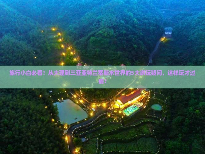 旅行小白必看！从大理到三亚亚特兰蒂斯水世界的5大游玩疑问，这样玩才过瘾！
