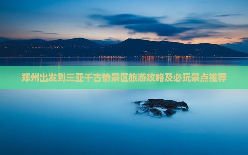 郑州出发到三亚千古情景区旅游攻略及必玩景点推荐