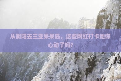 从衡阳去三亚呆呆岛，这些网红打卡地你心动了吗？