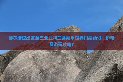 博尔塔拉出发至三亚亚特兰蒂斯水世界门票预订、价格及游玩攻略？