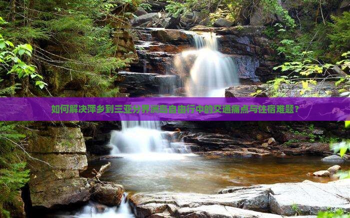 如何解决萍乡到三亚分界洲岛自由行中的交通痛点与住宿难题？