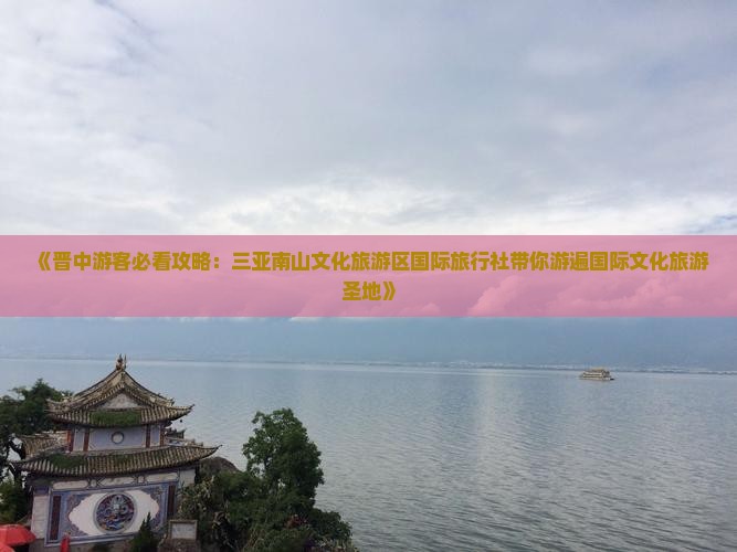《晋中游客必看攻略：三亚南山文化旅游区国际旅行社带你游遍国际文化旅游圣地》
