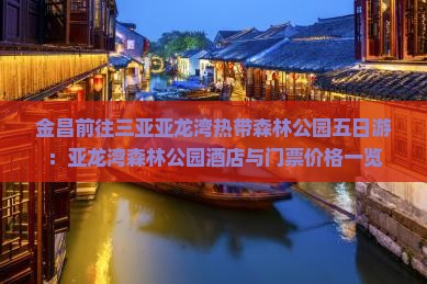 金昌前往三亚亚龙湾热带森林公园五日游：亚龙湾森林公园酒店与门票价格一览