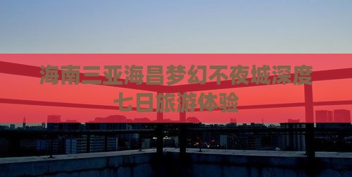 海南三亚海昌梦幻不夜城深度七日旅游体验