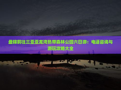 盘锦前往三亚亚龙湾热带森林公园六日游：电话咨询与游玩攻略大全