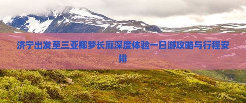 济宁出发至三亚椰梦长廊深度体验一日游攻略与行程安排