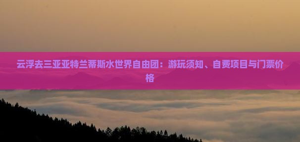 云浮去三亚亚特兰蒂斯水世界自由团：游玩须知、自费项目与门票价格